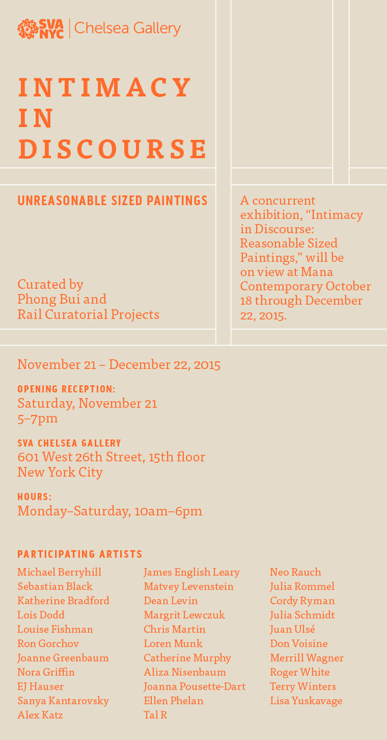 Intimacy in Discourse. UnReasonable Sized Paintings. A concurrent exhibition, “Intimacy in Discourse: Reasonable Sized Paintings,” will be on view at Mana Contemporary October 18 through December 22, 2015. Curated by Phong Bui and Rail Curatorial Projects. November 21 – December 22, 2015. Opening Reception: Saturday, November 21, 5–7pm. SVA Chelsea Gallery, 601 West 26th Street, 15th floor, New York City. Hours: Monday–Saturday, 10am–6pm